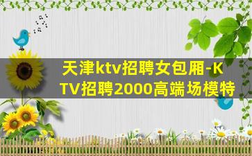 天津ktv招聘女包厢-KTV招聘2000高端场模特